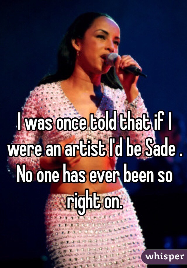 I was once told that if I were an artist I'd be Sade . No one has ever been so right on. 