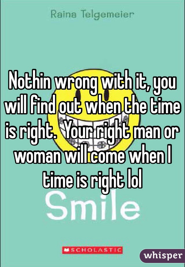 Nothin wrong with it, you will find out when the time is right.  Your right man or woman will come when I time is right lol