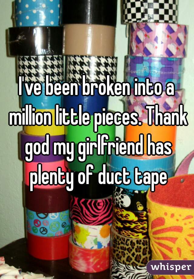 I've been broken into a million little pieces. Thank god my girlfriend has plenty of duct tape