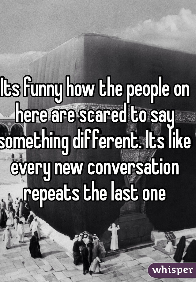 Its funny how the people on here are scared to say something different. Its like every new conversation repeats the last one