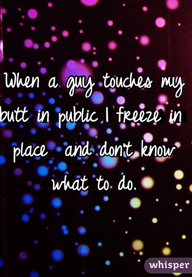 When a guy touches my butt in public I freeze in place  and don't know what to do. 