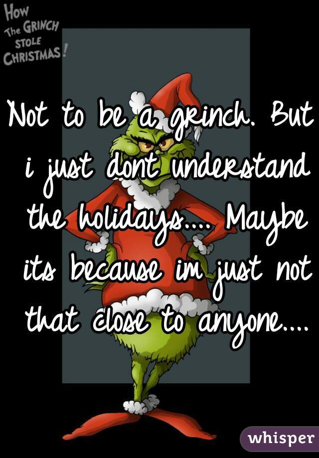 Not to be a grinch. But i just dont understand the holidays.... Maybe its because im just not that close to anyone....