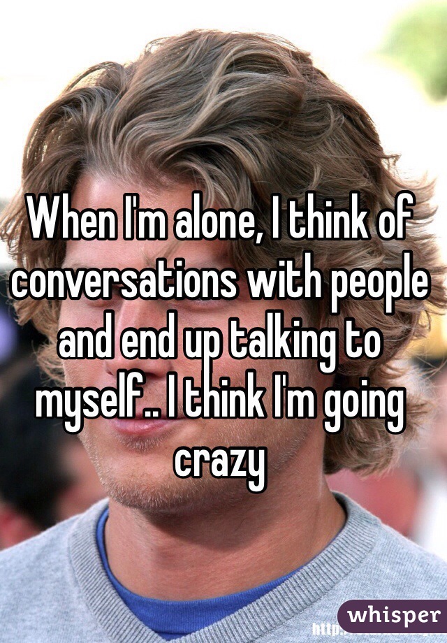 When I'm alone, I think of conversations with people and end up talking to myself.. I think I'm going crazy