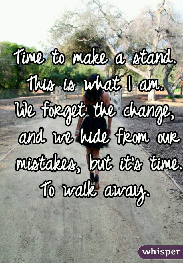 Time to make a stand.
This is what I am.
We forget the change, and we hide from our mistakes, but it's time.
To walk away.