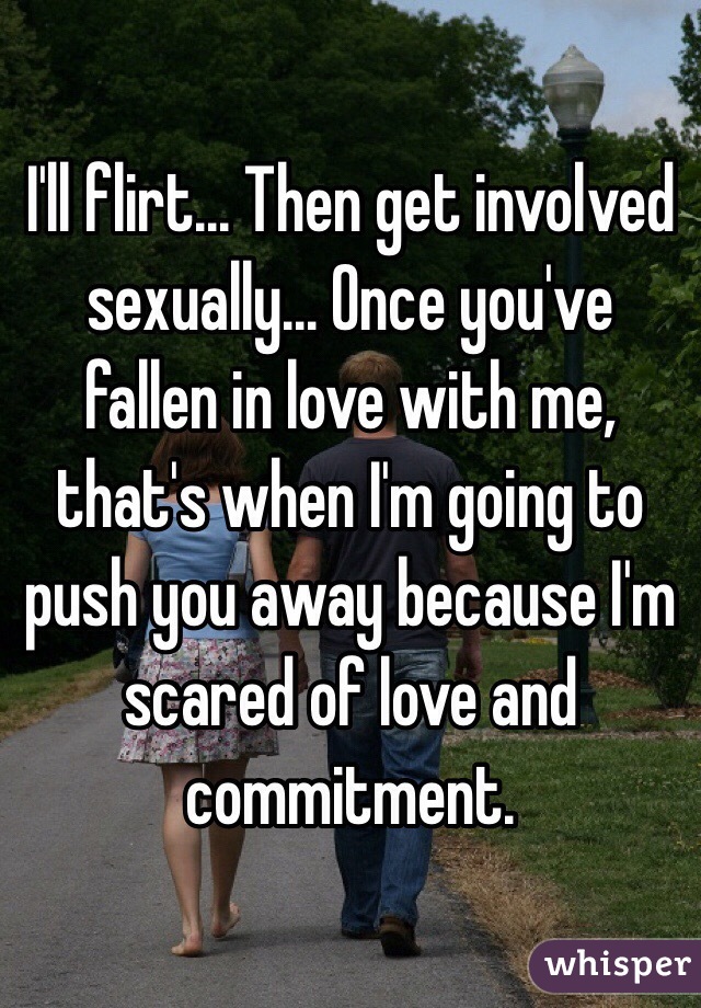 I'll flirt... Then get involved sexually... Once you've fallen in love with me, that's when I'm going to push you away because I'm scared of love and commitment.