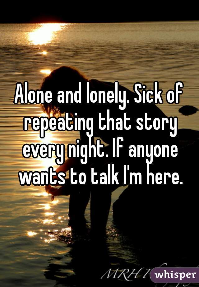 Alone and lonely. Sick of repeating that story every night. If anyone wants to talk I'm here.