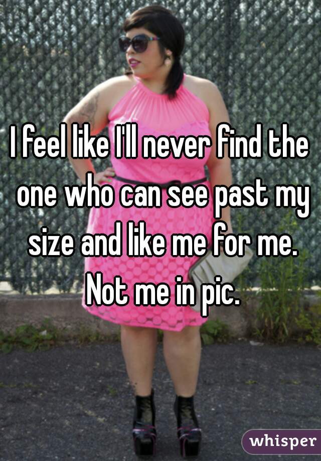 I feel like I'll never find the one who can see past my size and like me for me. Not me in pic.