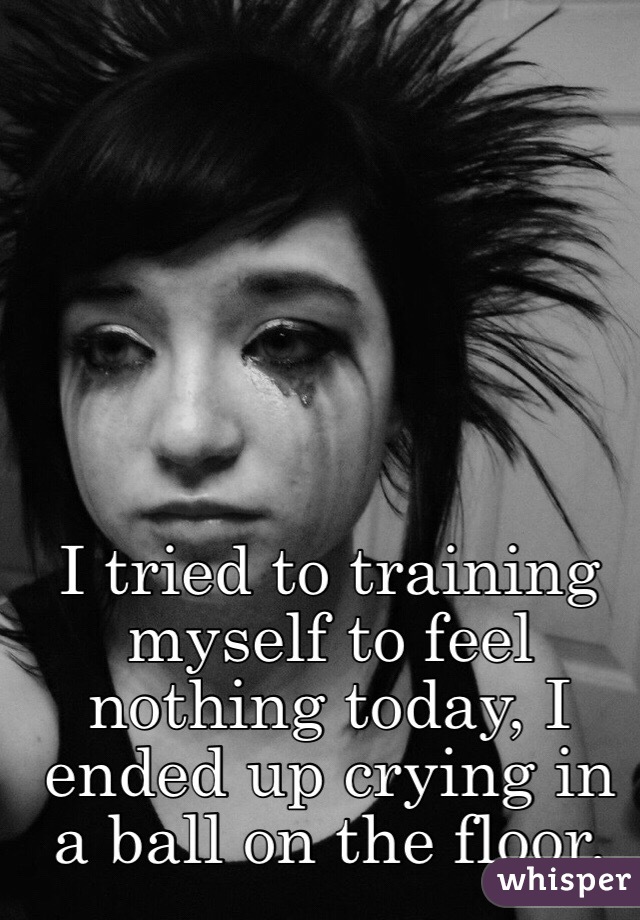 I tried to training myself to feel nothing today, I ended up crying in a ball on the floor.