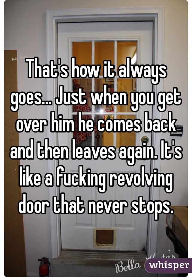 That's how it always goes... Just when you get over him he comes back and then leaves again. It's like a fucking revolving door that never stops.