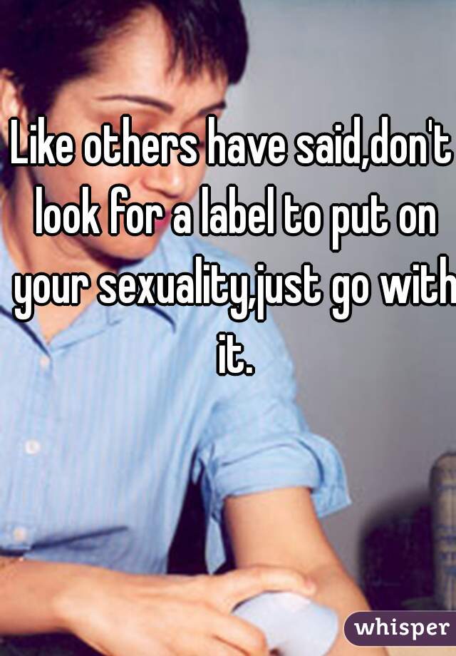 Like others have said,don't look for a label to put on your sexuality,just go with it.