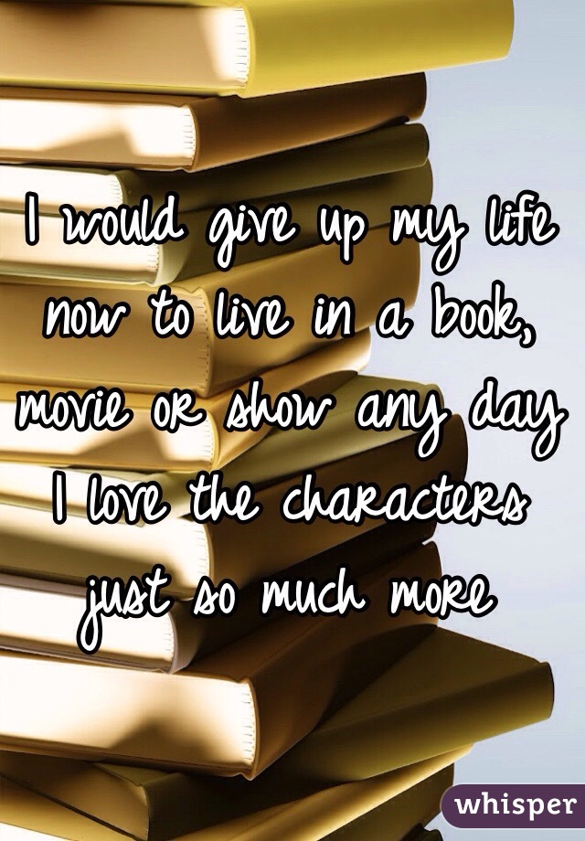 I would give up my life now to live in a book, movie or show any day
I love the characters just so much more
