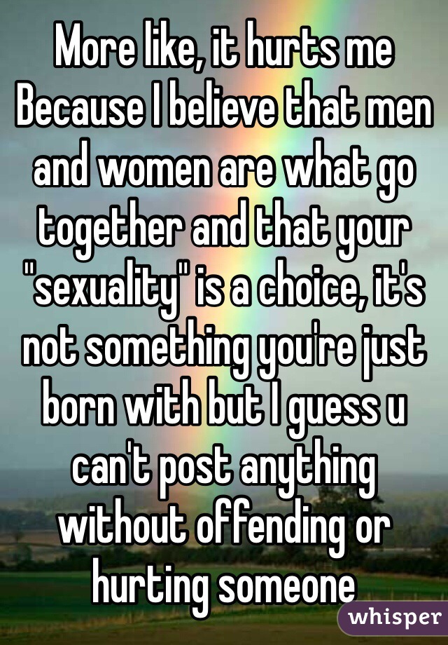 More like, it hurts me
Because I believe that men and women are what go together and that your "sexuality" is a choice, it's not something you're just born with but I guess u can't post anything without offending or hurting someone 