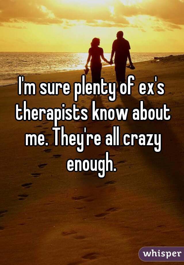 I'm sure plenty of ex's therapists know about me. They're all crazy enough. 