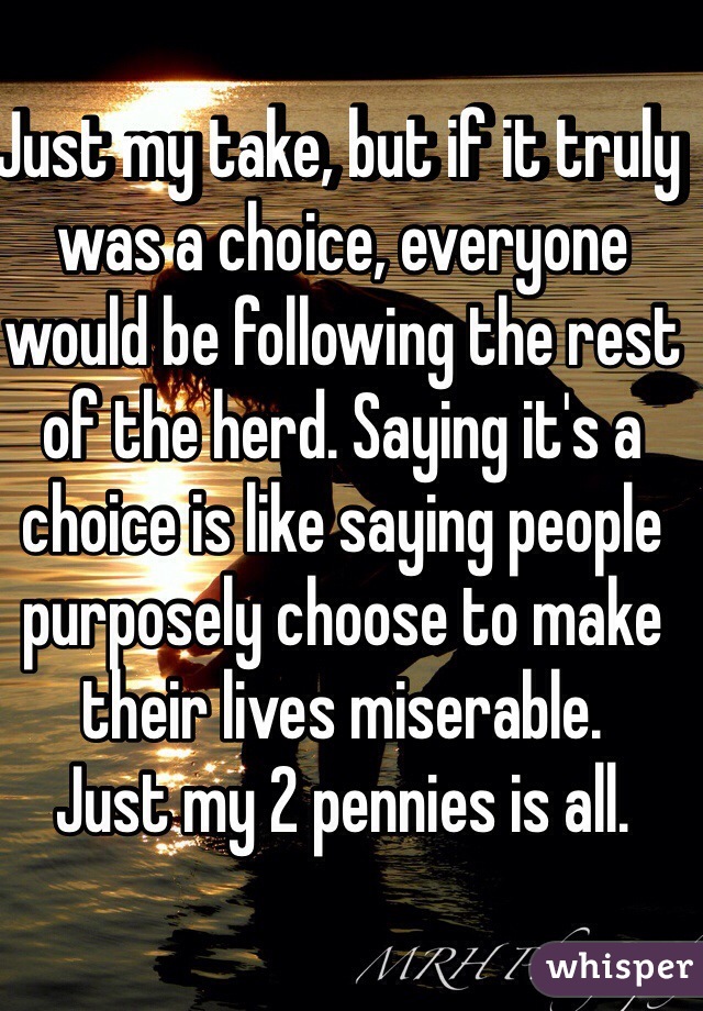 Just my take, but if it truly was a choice, everyone would be following the rest of the herd. Saying it's a choice is like saying people purposely choose to make their lives miserable.
Just my 2 pennies is all.