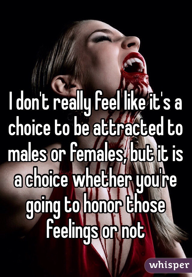 I don't really feel like it's a choice to be attracted to males or females, but it is a choice whether you're going to honor those feelings or not