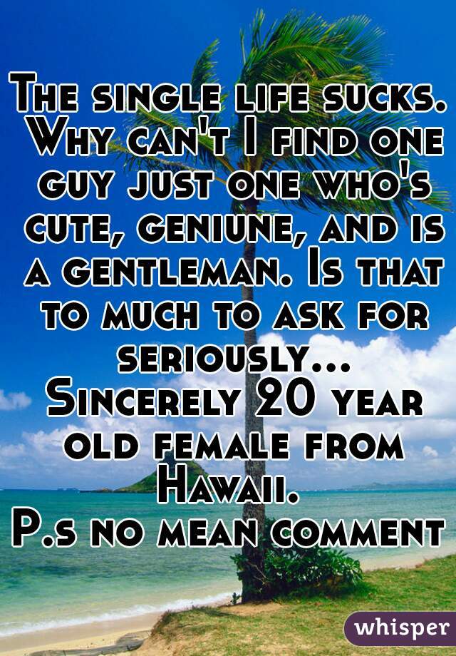 The single life sucks. Why can't I find one guy just one who's cute, geniune, and is a gentleman. Is that to much to ask for seriously... Sincerely 20 year old female from Hawaii. 
P.s no mean comment