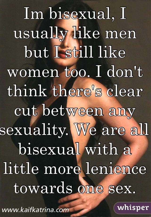 Im bisexual, I usually like men but I still like women too. I don't think there's clear cut between any sexuality. We are all bisexual with a little more lenience towards one sex.   