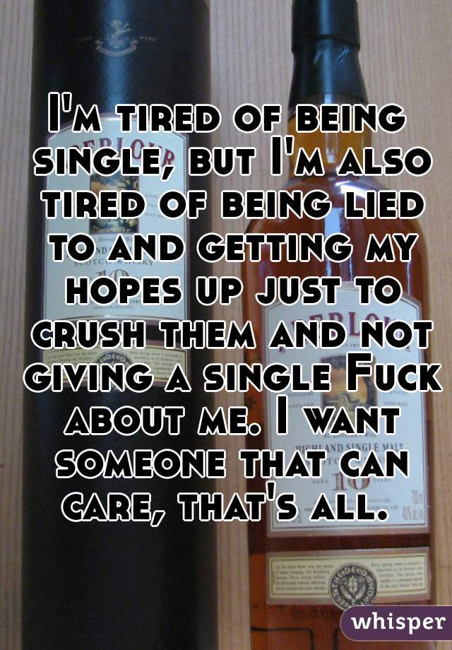 I'm tired of being single, but I'm also tired of being lied to and getting my hopes up just to crush them and not giving a single Fuck about me. I want someone that can care, that's all. 