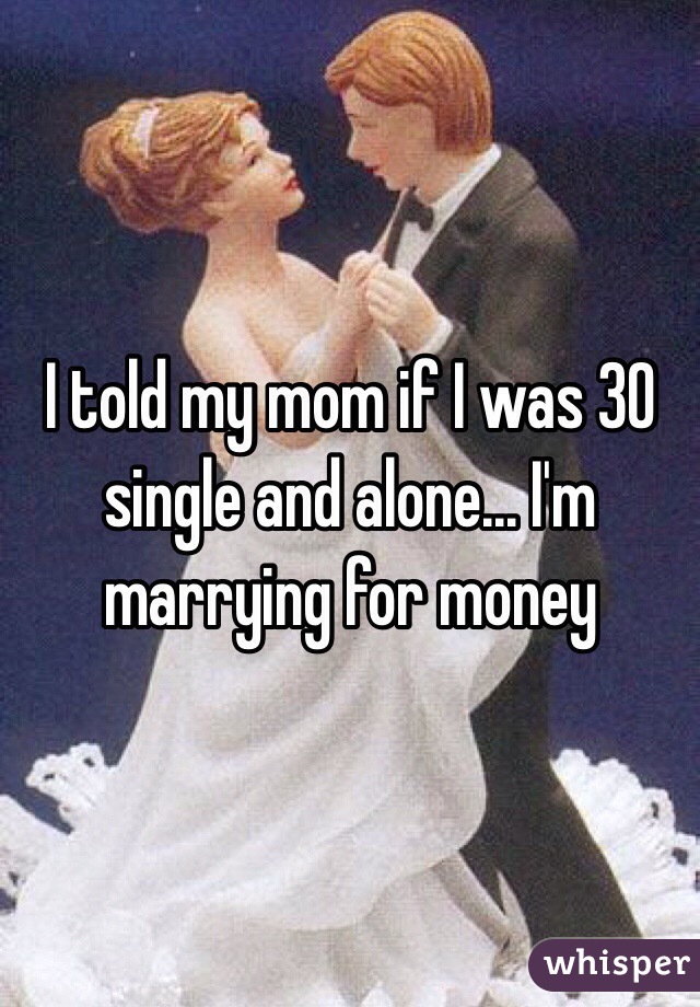I told my mom if I was 30 single and alone... I'm marrying for money