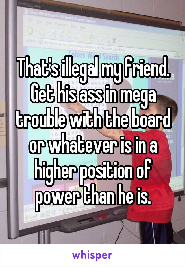 That's illegal my friend. Get his ass in mega trouble with the board or whatever is in a higher position of power than he is.