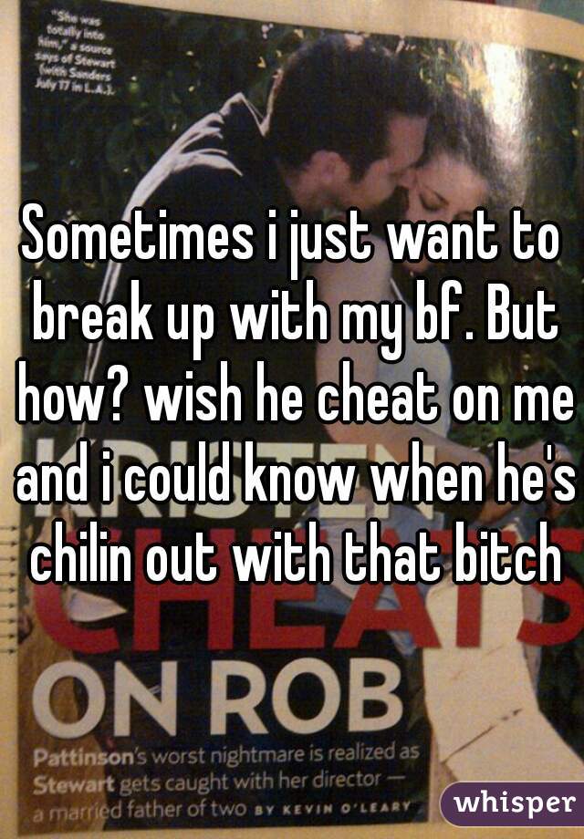 Sometimes i just want to break up with my bf. But how? wish he cheat on me and i could know when he's chilin out with that bitch