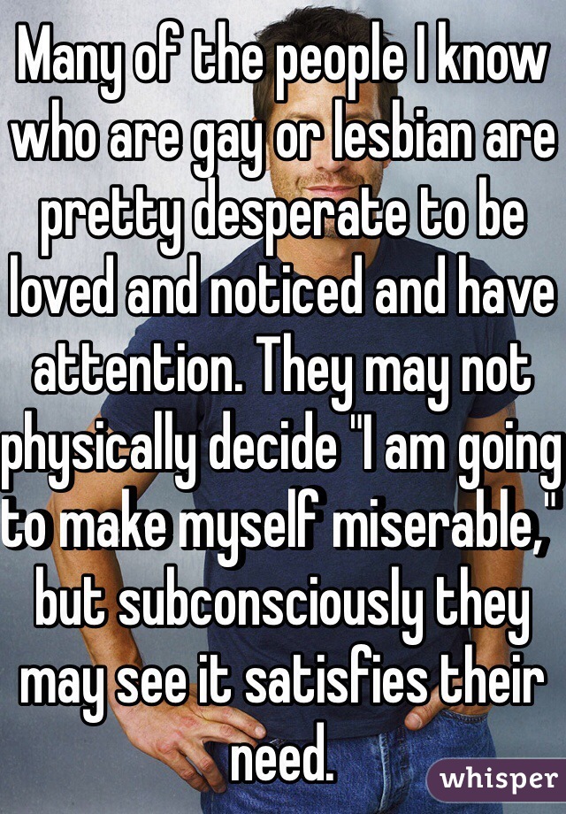 Many of the people I know who are gay or lesbian are pretty desperate to be loved and noticed and have attention. They may not physically decide "I am going to make myself miserable," but subconsciously they may see it satisfies their need. 