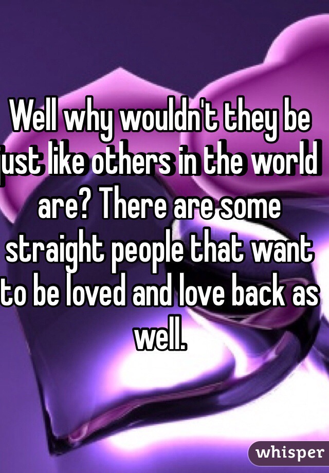 Well why wouldn't they be just like others in the world are? There are some straight people that want to be loved and love back as well.