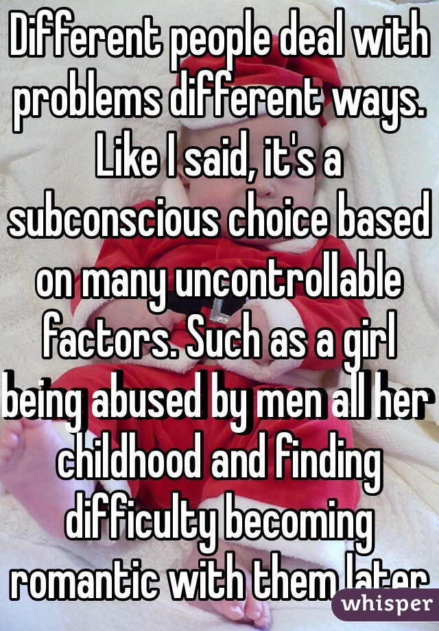 Different people deal with problems different ways. Like I said, it's a subconscious choice based on many uncontrollable factors. Such as a girl being abused by men all her childhood and finding difficulty becoming romantic with them later