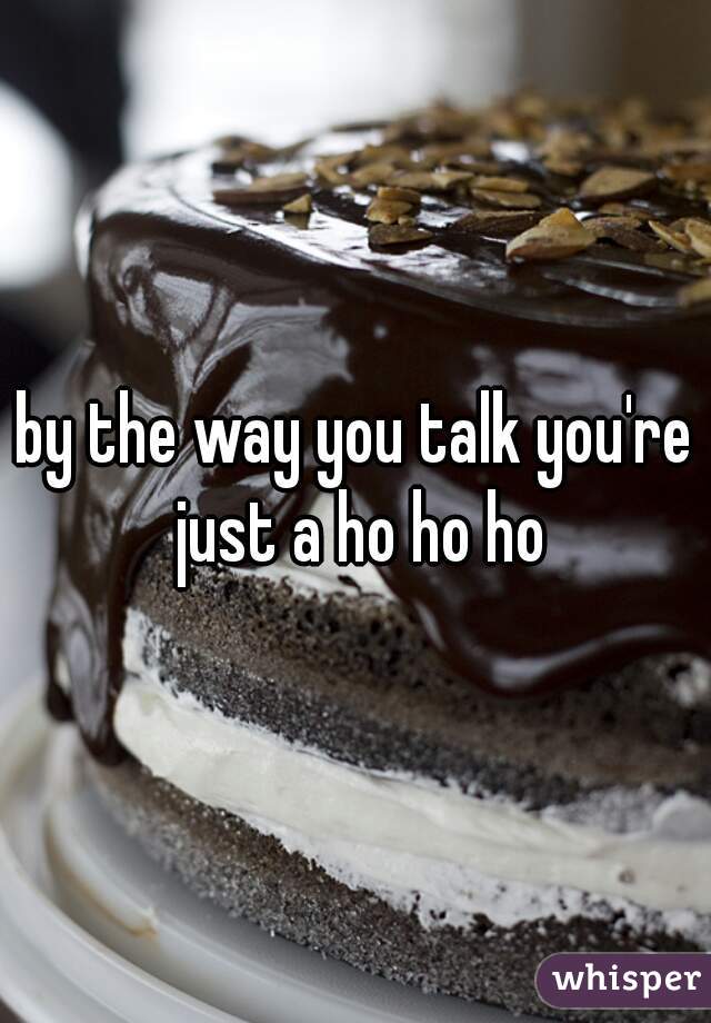 by the way you talk you're just a ho ho ho