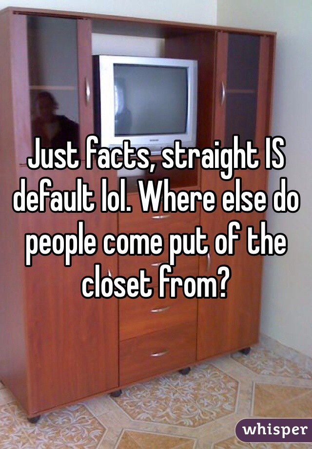 Just facts, straight IS default lol. Where else do people come put of the closet from?