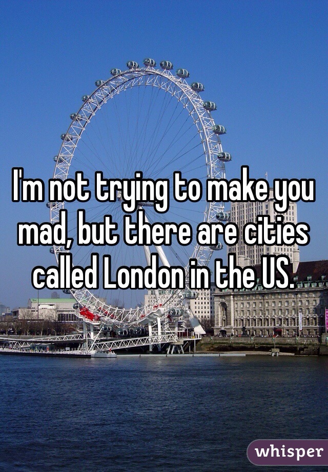 I'm not trying to make you mad, but there are cities called London in the US.