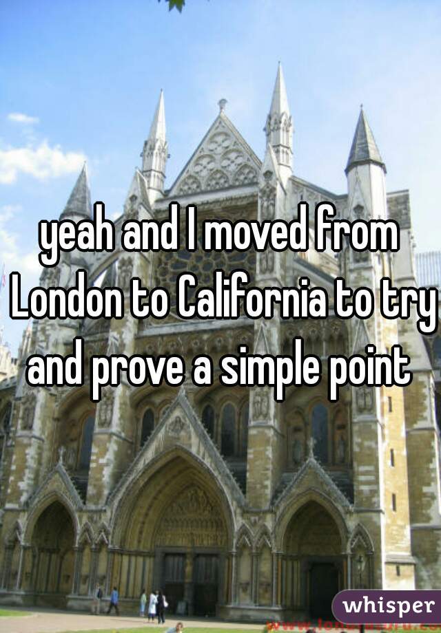 yeah and I moved from London to California to try and prove a simple point 