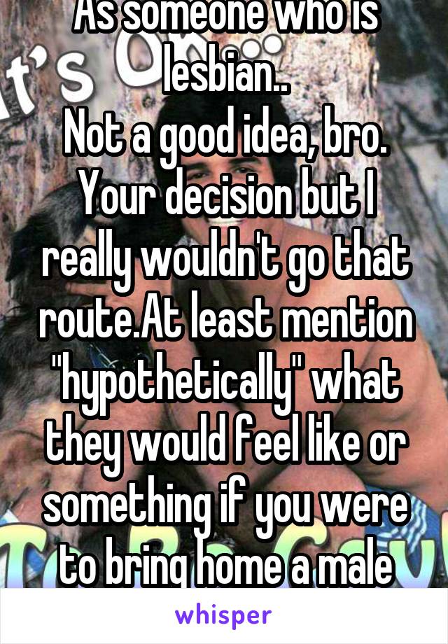 As someone who is lesbian..
Not a good idea, bro.
Your decision but I really wouldn't go that route.At least mention "hypothetically" what they would feel like or something if you were to bring home a male that isn't your friend..