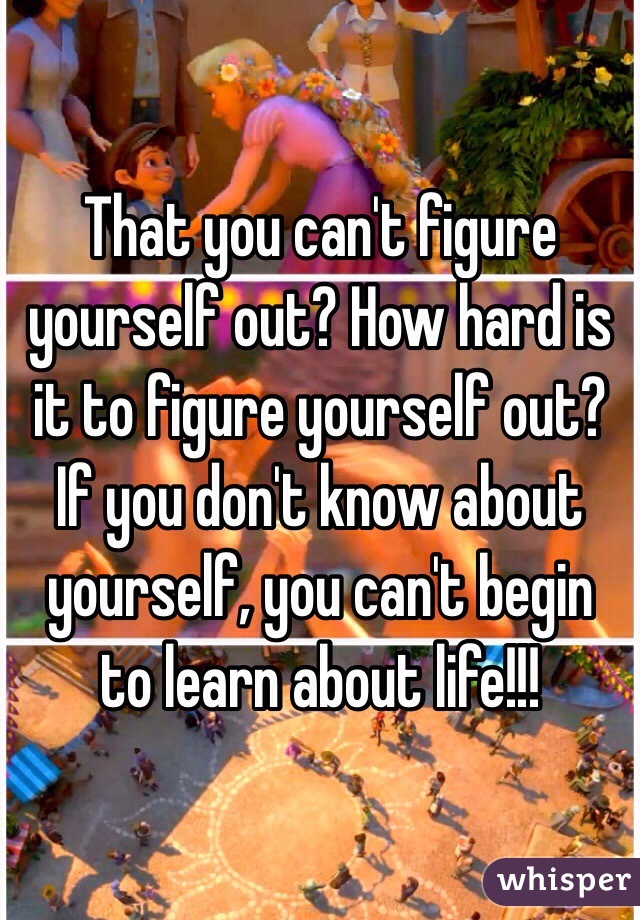 That you can't figure yourself out? How hard is it to figure yourself out? If you don't know about yourself, you can't begin to learn about life!!!