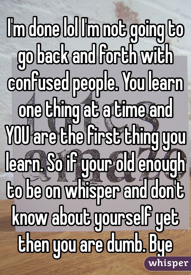 I'm done lol I'm not going to go back and forth with confused people. You learn one thing at a time and YOU are the first thing you learn. So if your old enough to be on whisper and don't know about yourself yet then you are dumb. Bye