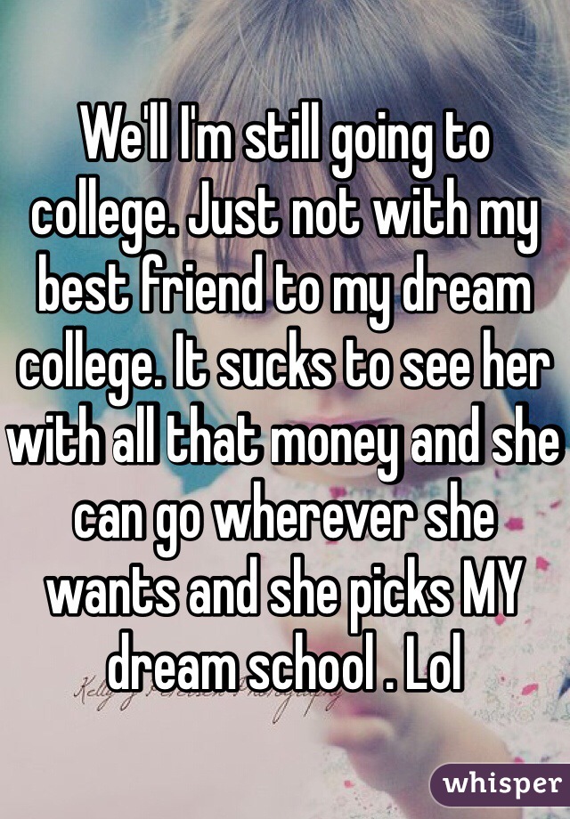 We'll I'm still going to college. Just not with my best friend to my dream college. It sucks to see her with all that money and she can go wherever she wants and she picks MY dream school . Lol