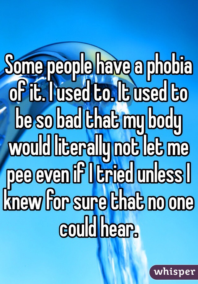 Some people have a phobia of it. I used to. It used to be so bad that my body would literally not let me pee even if I tried unless I knew for sure that no one could hear. 