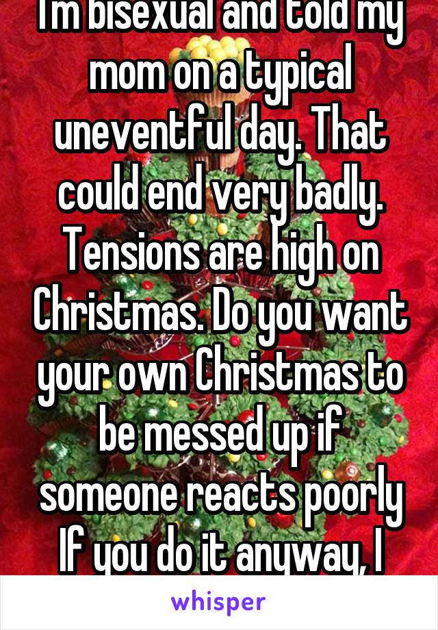 I'm bisexual and told my mom on a typical uneventful day. That could end very badly. Tensions are high on Christmas. Do you want your own Christmas to be messed up if someone reacts poorly If you do it anyway, I hope all goes well. 