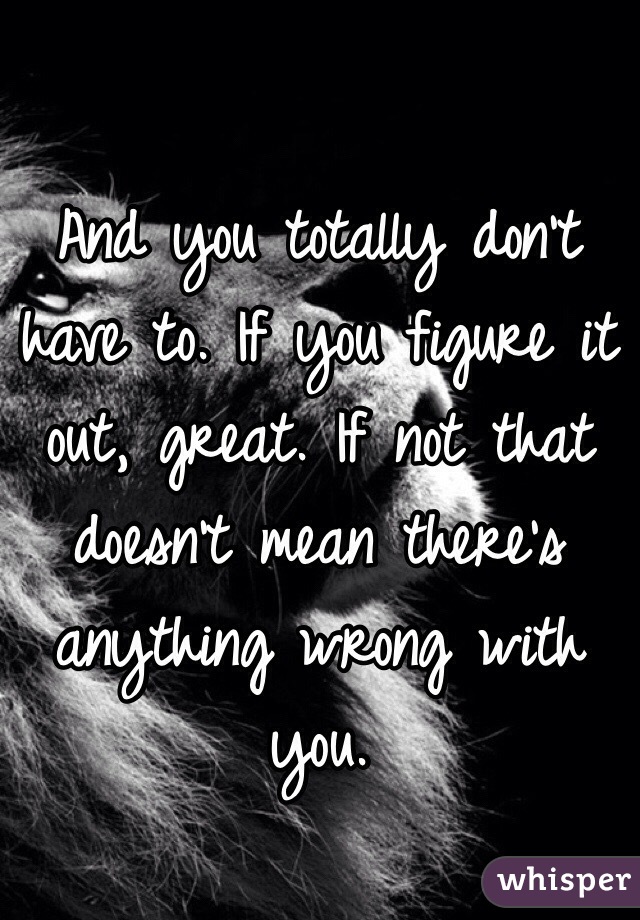 And you totally don't have to. If you figure it out, great. If not that doesn't mean there's anything wrong with you. 