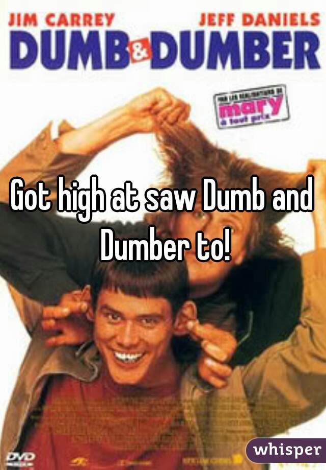 Got high at saw Dumb and Dumber to!