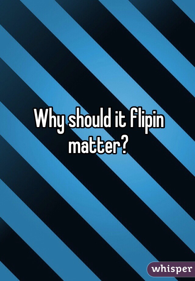 Why should it flipin matter?