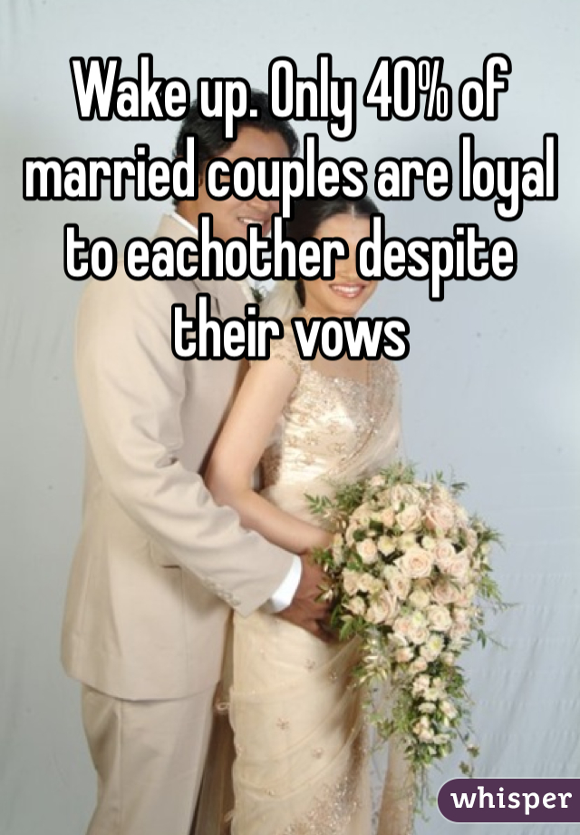 Wake up. Only 40% of married couples are loyal to eachother despite their vows