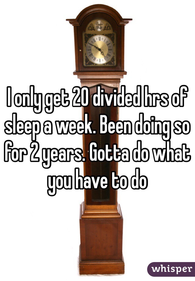 I only get 20 divided hrs of sleep a week. Been doing so for 2 years. Gotta do what you have to do