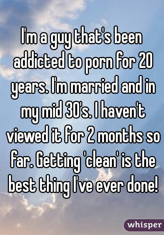 I'm a guy that's been addicted to porn for 20 years. I'm married and in my mid 30's. I haven't viewed it for 2 months so far. Getting 'clean' is the best thing I've ever done!