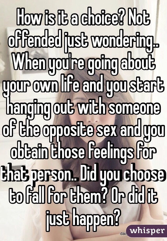 How is it a choice? Not offended just wondering.. When you're going about your own life and you start hanging out with someone of the opposite sex and you obtain those feelings for that person.. Did you choose to fall for them? Or did it just happen?