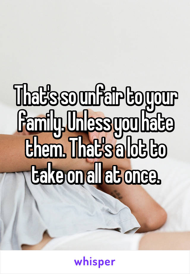 That's so unfair to your family. Unless you hate them. That's a lot to take on all at once.