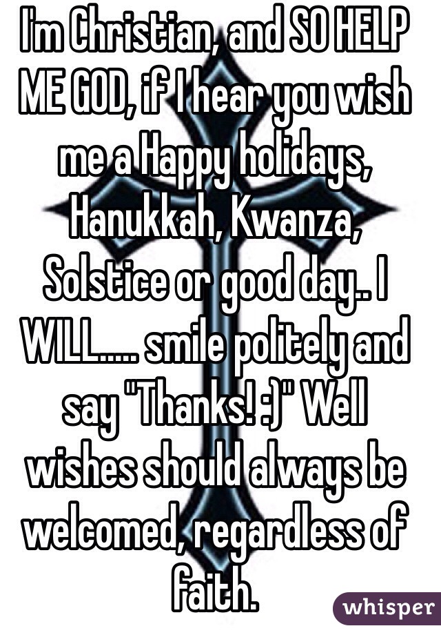 I'm Christian, and SO HELP ME GOD, if I hear you wish me a Happy holidays, Hanukkah, Kwanza, Solstice or good day.. I WILL..... smile politely and say "Thanks! :)" Well wishes should always be welcomed, regardless of faith. 