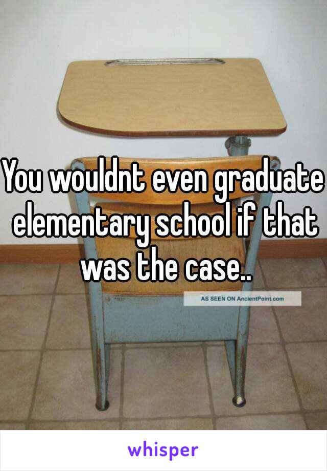 You wouldnt even graduate elementary school if that was the case..