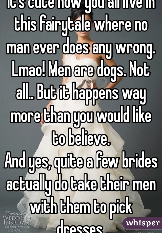 It's cute how you all live in this fairytale where no man ever does any wrong. Lmao! Men are dogs. Not all.. But it happens way more than you would like to believe. 
And yes, quite a few brides actually do take their men with them to pick dresses.                              