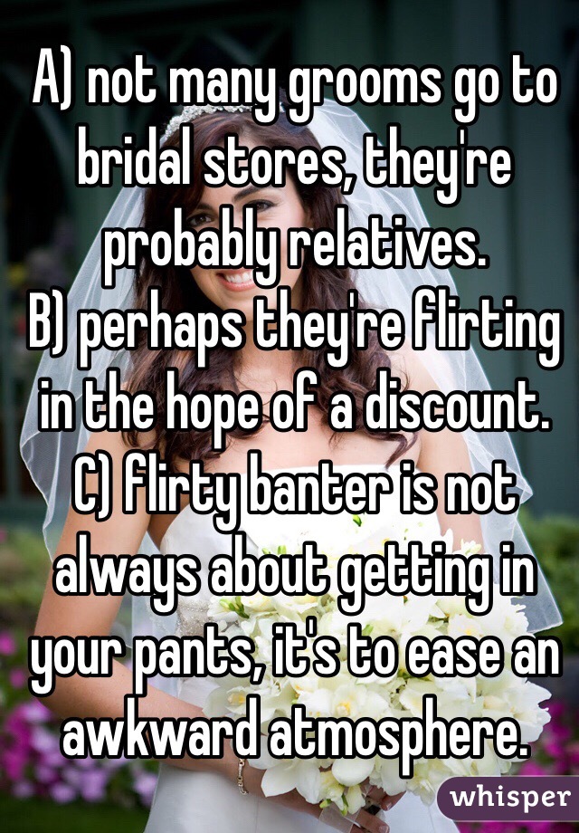 A) not many grooms go to bridal stores, they're probably relatives.
B) perhaps they're flirting in the hope of a discount. 
C) flirty banter is not always about getting in your pants, it's to ease an awkward atmosphere. 